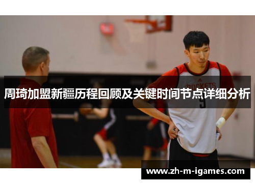 周琦加盟新疆历程回顾及关键时间节点详细分析 周琦加盟新疆历程回顾及关键时间节点详细分析