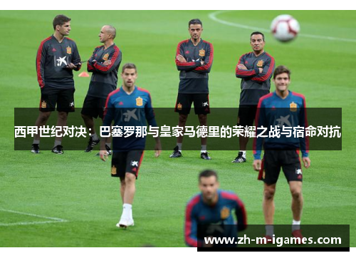 西甲世纪对决：巴塞罗那与皇家马德里的荣耀之战与宿命对抗