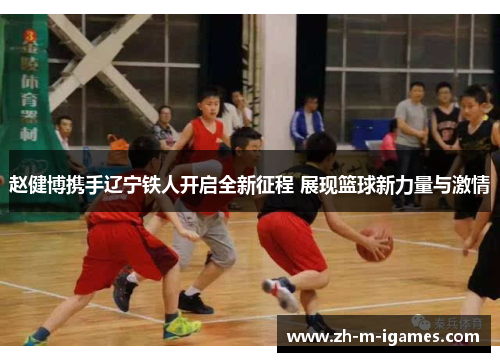 赵健博携手辽宁铁人开启全新征程 展现篮球新力量与激情