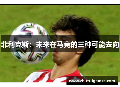菲利克斯：未来在马竞的三种可能去向