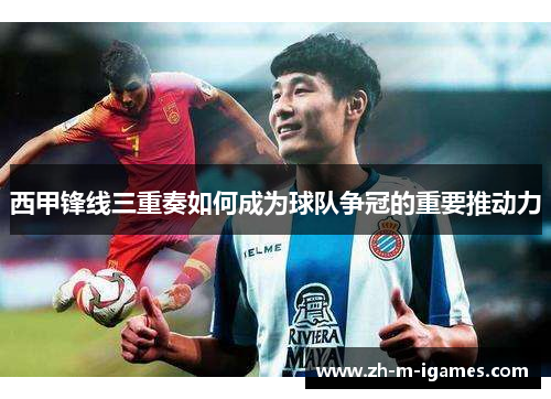 西甲锋线三重奏如何成为球队争冠的重要推动力 西甲锋线三重奏如何成为球队争冠的重要推动力