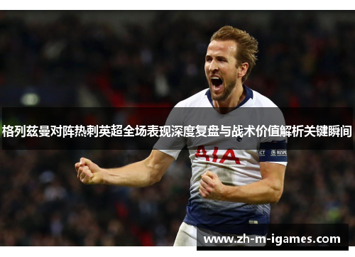 格列兹曼对阵热刺英超全场表现深度复盘与战术价值解析关键瞬间 格列兹曼对阵热刺英超全场表现深度复盘与战术价值解析关键瞬间
