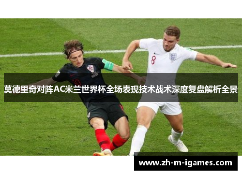 莫德里奇对阵AC米兰世界杯全场表现技术战术深度复盘解析全景 莫德里奇对阵AC米兰世界杯全场表现技术战术深度复盘解析全景