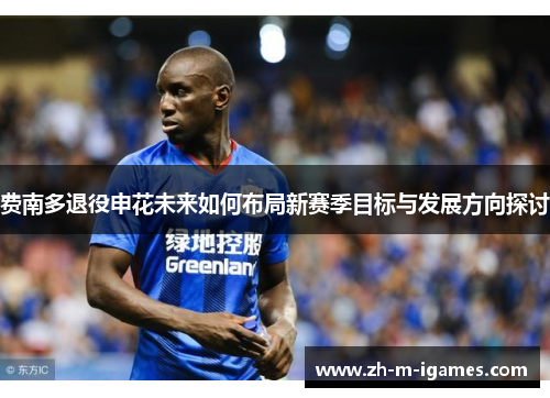 费南多退役申花未来如何布局新赛季目标与发展方向探讨 费南多退役申花未来如何布局新赛季目标与发展方向探讨