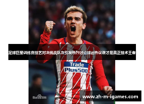 足球巨星训练赛技艺对决挑战队友引发热烈讨论球迷热议谁才是真正技术王者