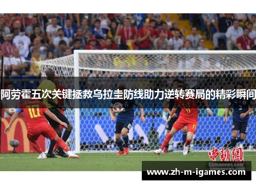 阿劳霍五次关键拯救乌拉圭防线助力逆转赛局的精彩瞬间 阿劳霍五次关键拯救乌拉圭防线助力逆转赛局的精彩瞬间